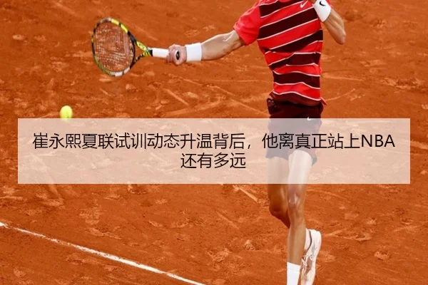 崔永熙夏联试训动态升温背后，他离真正站上NBA还有多远
