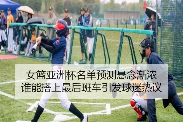 女篮亚洲杯名单预测悬念渐浓 谁能搭上最后班车引发球迷热议