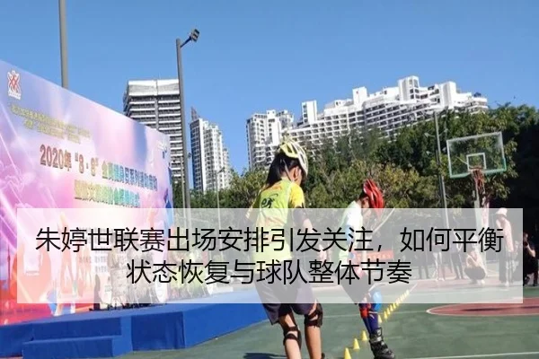 朱婷世联赛出场安排引发关注，如何平衡状态恢复与球队整体节奏